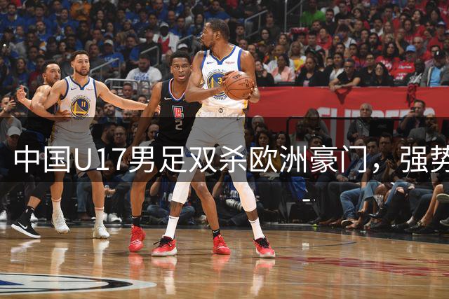 中国U17男足双杀欧洲豪门，强势晋级明日之星杯淘汰赛
